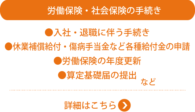 労働保険・社会保険の手続き●入社・退職に伴う手続き　●休業補償給付・傷病手当金など各種給付金の申請　●労働保険の年度更新　●算定基礎届の提出　など