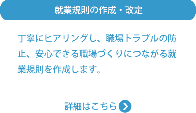 就業規則の作成・改定丁寧にヒアリングし、職場トラブルの防止、安心できる職場づくりにつながる就業規則を作成します。