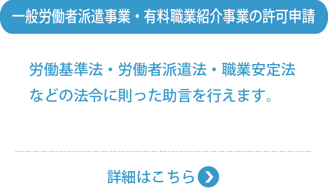 一般労働者派遣事業・有料職業紹介事業の許可申請・労働基準法・労働者派遣法・職業安定法などの法令に則った助言を行えます。
